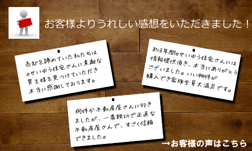 お客様よりうれしい感想をいただきました! 売却を諦めていた私たちはeせいゆう住宅さんに素敵な買主様を見つけていただき本当に感謝しております。 約3年間eせいゆう住宅さんには情報提供頂き、本当にありがとうございました。いい物件が購入でき家族全員大満足です。 何件か不動産屋に行きましたが、一番親切で正直な不動産屋で、すごく信頼できました。 お客様の声はこちら